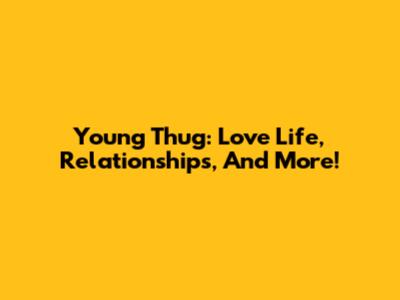 Young Thug: Love Life, Relationships, And More!