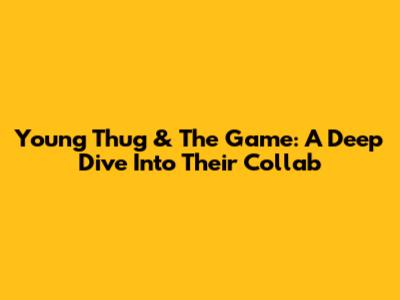 Young Thug & The Game: A Deep Dive Into Their Collab