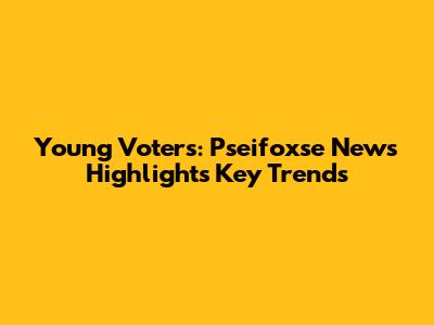 Young Voters: Pseifoxse News Highlights Key Trends