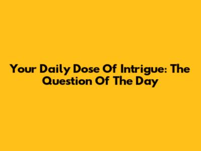 Your Daily Dose Of Intrigue: The Question Of The Day