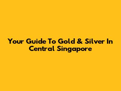 Your Guide To Gold & Silver In Central Singapore