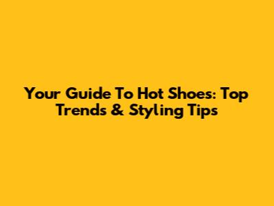 Your Guide To Hot Shoes: Top Trends & Styling Tips
