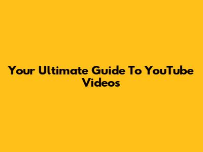 Your Ultimate Guide To YouTube Videos