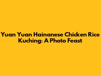 Yuan Yuan Hainanese Chicken Rice Kuching: A Photo Feast