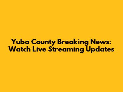 Yuba County Breaking News: Watch Live Streaming Updates