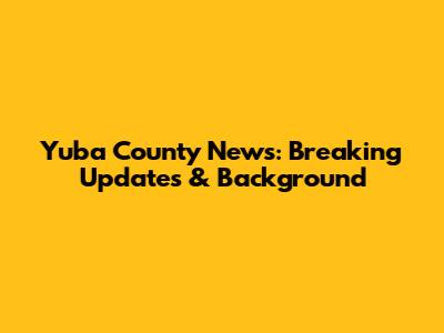Yuba County News: Breaking Updates & Background