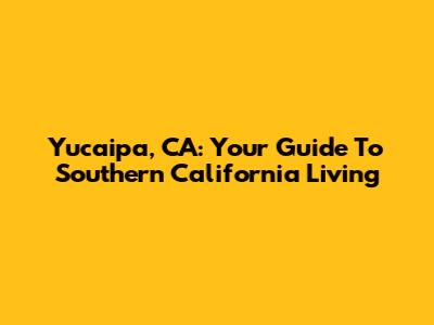 Yucaipa, CA: Your Guide To Southern California Living