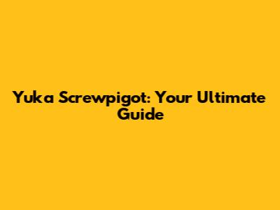 Yuka Screwpigot: Your Ultimate Guide
