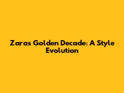 Zara's Golden Decade: A Style Evolution