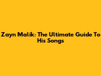 Zayn Malik: The Ultimate Guide To His Songs