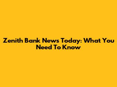 Zenith Bank News Today: What You Need To Know