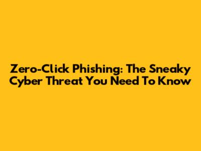 Zero-Click Phishing: The Sneaky Cyber Threat You Need To Know