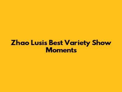 Zhao Lusi's Best Variety Show Moments
