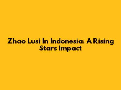 Zhao Lusi In Indonesia: A Rising Star's Impact