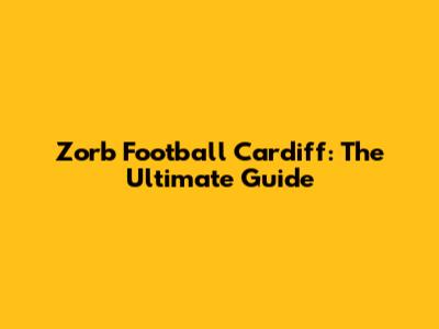 Zorb Football Cardiff: The Ultimate Guide