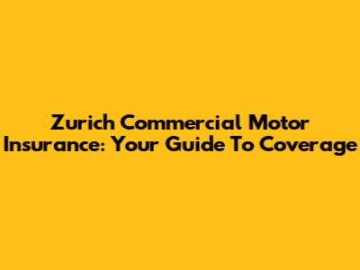 Zurich Commercial Motor Insurance: Your Guide To Coverage